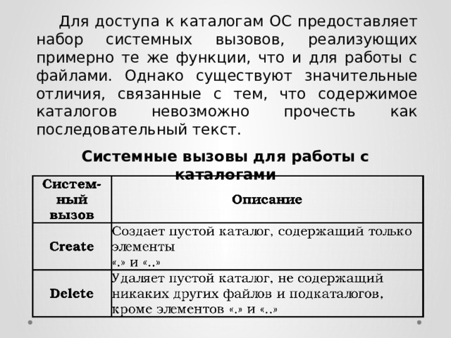  Для доступа к каталогам ОС предоставляет набор системных вызовов, реализующих примерно те же функции, что и для работы с файлами. Однако существуют значительные отличия, связанные с тем, что содержимое каталогов невозможно прочесть как последовательный текст. Системные вызовы для работы с каталогами 