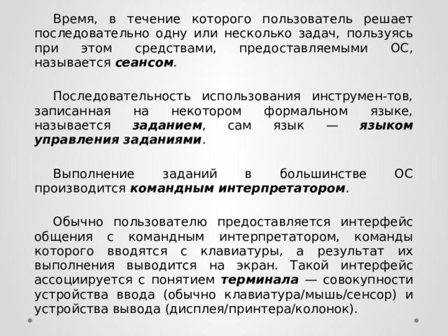  Время, в течение которого пользователь решает последовательно одну или несколько задач, пользуясь при этом средствами, предоставляемыми ОС, называется сеансом .   Последовательность использования инструмен-тов, записанная на некотором формальном языке, называется заданием , сам язык — языком управления заданиями .   Выполнение заданий в большинстве ОС производится командным интерпретатором .   Обычно пользователю предоставляется интерфейс общения с командным интерпретатором, команды которого вводятся с клавиатуры, а результат их выполнения выводится на экран. Такой интерфейс ассоциируется с понятием терминала  — совокупности устройства ввода (обычно клавиатура/мышь/сенсор) и устройства вывода (дисплея/принтера/колонок). 