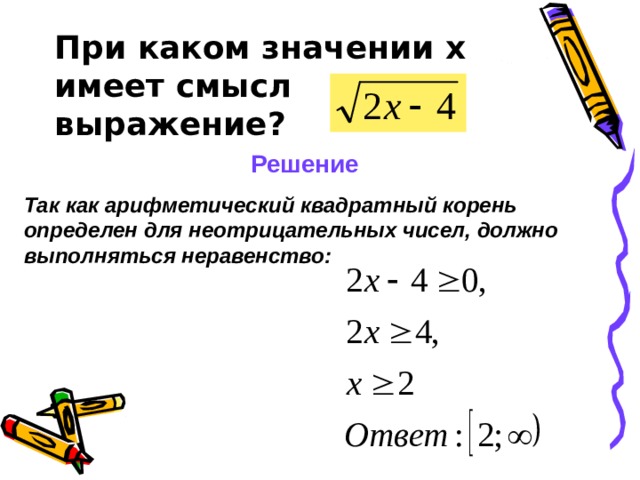 При каком значении х имеет смысл выражение? Решение Так как арифметический квадратный корень определен для неотрицательных чисел, должно выполняться неравенство:   