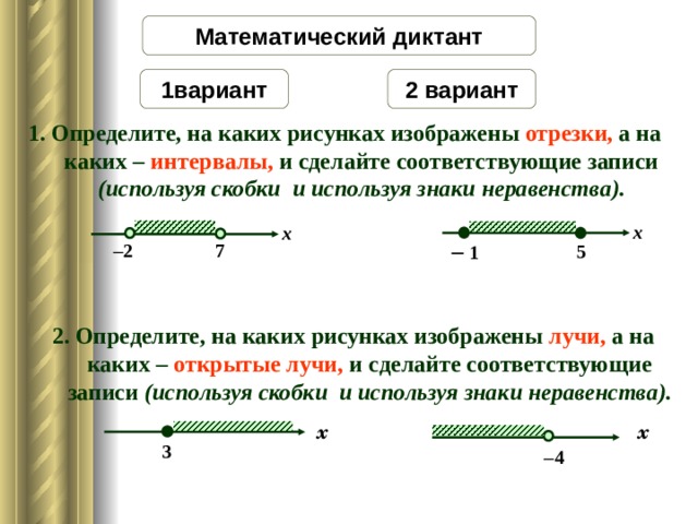 Математический диктант 2 вариант 1 вариант 1. Определите, на каких рисунках изображены отрезки, а на каких – интервалы, и сделайте соответствующие записи (используя скобки и используя знаки неравенства). x x –  1 7 – 2 5 2. Определите, на каких рисунках изображены лучи, а на каких – открытые лучи, и сделайте соответствующие записи  (используя скобки и используя знаки неравенства). x x 3 – 4 