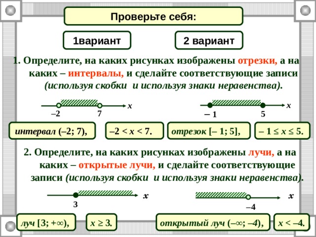 Проверьте себя: 2 вариант 1 вариант 1. Определите, на каких рисунках изображены отрезки, а на каких – интервалы, и сделайте соответствующие записи (используя скобки и используя знаки неравенства). x x –  1 7 – 2 5 –  1  ≤ x ≤  5. интервал ( – 2 ; 7 ) , отрезок [–  1 ; 5 ] , – 2   7. 2. Определите, на каких рисунках изображены лучи, а на каких – открытые лучи, и сделайте соответствующие записи  (используя скобки и используя знаки неравенства). x x 3 – 4 луч [ 3 ; + ∞ ) ,  x ≥  3 . открытый луч (– ∞ ; – 4 ) ,  x  4 . 
