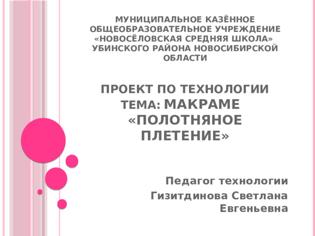 Муниципальное казённое общеобразовательное учреждение «Новосёловская средняя школа» Убинского района Новосибирской области    проект по технологии  тема:  Макраме  «Полотняное плетение»    Педагог технологии Гизитдинова Светлана Евгеньевна 