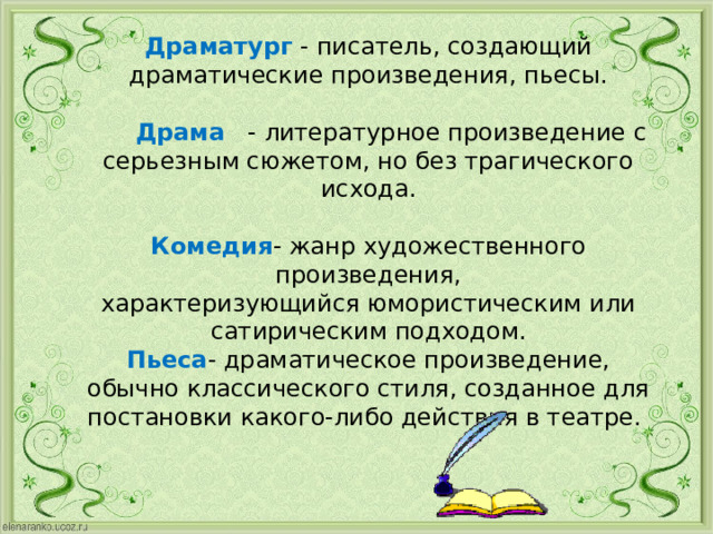 Драматург - писатель, создающий драматические произведения, пьесы.    Драма - литературное произведение с серьезным сюжетом, но без трагического исхода.   Комедия - жанр художественного произведения, характеризующийся юмористическим или сатирическим подходом.  Пьеса - драматическое произведение, обычно классического стиля, созданное для постановки какого-либо действия в театре.   