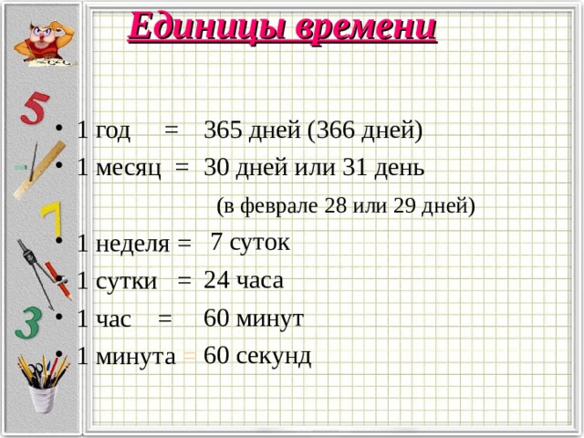 Единицы времени 1 год = 1 месяц =  365 дней (366 дней)  30 дней или 31 день  (в феврале 28 или 29 дней)  7 суток  24 часа  60 минут  60 секунд 1 неделя = 1 сутки = 1 час = 1 минута = 