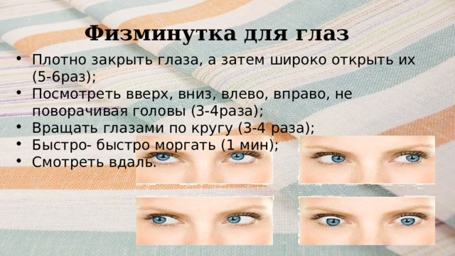 Физминутка для глаз Плотно закрыть глаза, а затем широко открыть их (5-6раз); Посмотреть вверх, вниз, влево, вправо, не поворачивая головы (3-4раза); Вращать глазами по кругу (3-4 раза); Быстро- быстро моргать (1 мин); Смотреть вдаль. 