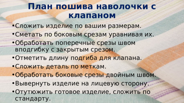 План пошива наволочки с клапаном    Сложить изделие по вашим размерам. Сметать по боковым срезам уравнивая их. Обработать поперечные срезы швом вподгибку с закрытым срезом. Отметить длину подгиба для клапана. Сложить деталь по меткам. Обработать боковые срезы двойным швом. Вывернуть изделие на лицевую сторону. Отутюжить готовое изделие, сложить по стандарту. 