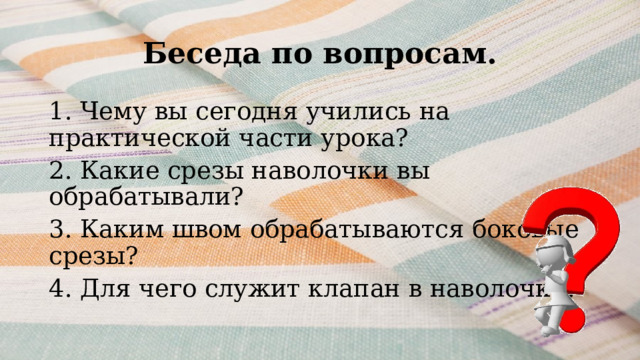 Беседа по вопросам. 1. Чему вы сегодня учились на практической части урока? 2. Какие срезы наволочки вы обрабатывали? 3. Каким швом обрабатываются боковые срезы? 4. Для чего служит клапан в наволочке? 