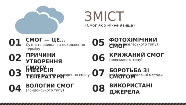 ЗМІСТ «Смог як хімічне явище» ФОТОХІМІЧНИЙ СМОГ СМОГ — ЦЕ… 05 01 (лос-анджелеського типу) Сутність явища та походження терміну КРИЖАНИЙ СМОГ ПРИЧИНИ УТВОРЕННЯ СМОГУ 06 02 (аляскового типу) ІНВЕРСІЯ ТЕПЕРАТУРИ БОРОТЬБА ЗІ СМОГОМ 03 07 як одна з причин утворення смогу глобальні й локальні методи ВИКОРИСТАНІ ДЖЕРЕЛА ВОЛОГИЙ СМОГ 08 04 (лондонського типу) 