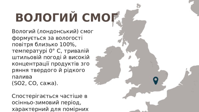 ВОЛОГИЙ СМОГ Вологий (лондонський) смог формується за вологості повітря близько 100%, темпе­ратурі 0° С, тривалій штильовій погоді й високій концентрації продуктів зго­ряння твердого й рідкого палива (SO2, СО, сажа). Спостерігається часті­ше в осінньо-зимовий період, характерний для помірних широт із вологим морським кліматом. 