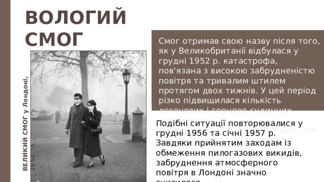 ВЕЛИКИЙ СМОГ у Лондоні, 1952 ВОЛОГИЙ СМОГ Смог отримав свою назву після того, як у Великобри­танії відбулася у грудні 1952 р. катастрофа, пов'язана з високою забрудненістю повітря та тривалим штилем протягом двох тижнів. У цей період різко підвищилася кількість легеневих і серцево-судинних захворювань, смертність збільшилася більше, ніж у 10 разів. Подібні ситуації повторювалися у грудні 1956 та січні 1957 р. Завдяки прийнятим заходам із обмеження пилогазових викидів, забруднення атмосферного повітря в Лондоні значно знизи­лося. 