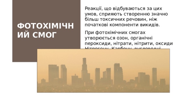 Реакції, що відбуваються за цих умов, сприяють створенню значно більш токсичних речовин, ніж початкові компоненти викидів. При фотохімічних смогах утворюється озон, органічні пероксиди, нітрати, нітрити, оксиди Нітрогену, Карбону, вуглеводні, альдегіди, кетони, феноли тощо. ФОТОХІМІЧНИЙ СМОГ Такий «димовий туман» — серйозна екологічна проблема сучасного суспільства.   