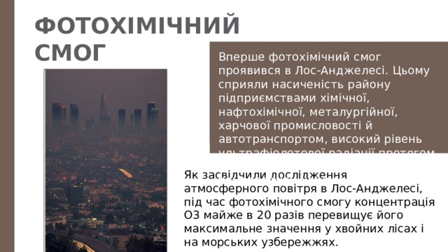 ФОТОХІМІЧНИЙ СМОГ Вперше фотохімічний смог проявився в Лос-Анджелесі. Цьому сприяли насиченість району підприємствами хімічної, нафтохімічної, металургійної, харчової промисловості й автотранспортом, високий рівень ультрафіолетової радіації протягом року, велика повторюваність температурних інверсій. Як засвідчили дослідження атмосферного повітря в Лос-Анджелесі, під час фотохімічного смогу концентрація О3 майже в 20 разів перевищує його максимальне значення у хвойних лісах і на морських узбережжях. 
