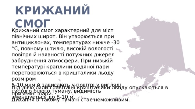 КРИЖАНИЙ СМОГ Крижаний смог характерний для міст північних широт. Він утворюється при антициклонах, температурах нижче -30 °C, повному штилю, високій вологості повітря й наявності потужних джерел забруднення атмосфери. При низькій температурі краплини водяної пари перетворюються в кришталики льоду розміром 5-10 мкм й зависають у повітрі у вигляді густого білого туману, видимість зменшується до 8-10 м. Під дією сили гравітації кришталики льоду опускаються в приземні шари. Дихання в такому тумані стає неможливим. 