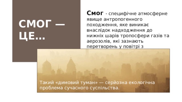Смог - специфічне атмосферне явище антропогенного походження, яке виникає внаслідок надходження до нижніх шарів тропосфери газів та аерозолів, які зазнають перетворень у повітрі з формуванням вторинних забруднювачів. СМОГ — ЦЕ… Такий «димовий туман» — серйозна екологічна проблема сучасного суспільства.   