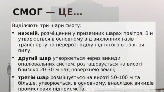 СМОГ — ЦЕ… Виділяють три шари смогу: нижній , розміщений у приземних шарах повітря. Він утворюється в основному від вихлопних газів транспорту та перерозподілу піднятого в повітря пилу; другий шар утворюється через викиди опалювальних систем, розташовується на висоті близько 20-30 м над поверхнею землі; третій шар розміщується на висоті 50-100 м та більше, утворюється, в основному, внаслідок викидів промислових підприємств. Фото: НЬЮ-ДЕЛІ, ІНДІЯ, листопад 2019 