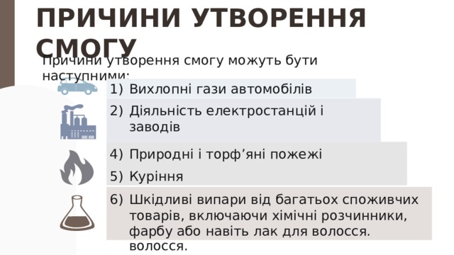 ПРИЧИНИ УТВОРЕННЯ СМОГУ Причини утворення смогу можуть бути наступними: Вихлопні гази автомобілів Діяльність електростанцій і заводів Горіння вугілля Природні і торф’яні пожежі Куріння Шкідливі випари від багатьох споживчих товарів, включаючи хімічні розчинники, фарбу або навіть лак для волосся. Вихлопні гази автомобілів Діяльність електростанцій і заводів Горіння вугілля Природні і торф’яні пожежі Куріння Шкідливі випари від багатьох споживчих товарів, включаючи хімічні розчинники, фарбу або навіть лак для волосся. 