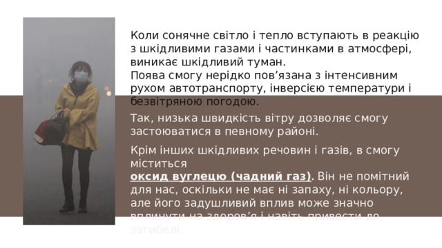 Коли сонячне світло і тепло вступають в реакцію з шкідливими газами і частинками в атмосфері, виникає шкідливий туман. Поява смогу нерідко пов’язана з інтенсивним рухом автотранспорту, інверсією температури і безвітряною погодою. Так, низька швидкість вітру дозволяє смогу застоюватися в певному районі. Крім інших шкідливих речовин і газів, в смогу міститься оксид вуглецю (чадний газ) . Він не помітний для нас, оскільки не має ні запаху, ні кольору, але його задушливий вплив може значно вплинути на здоров’я і навіть привести до загибелі. 