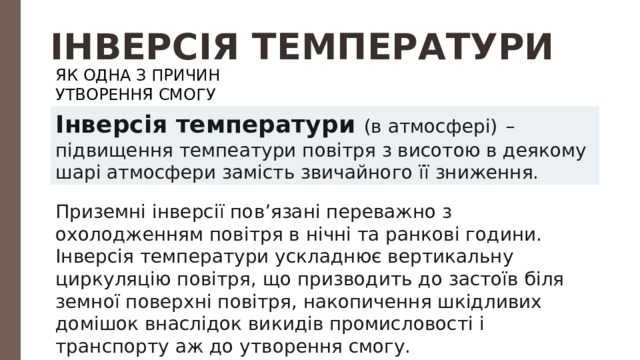 ІНВЕРСІЯ ТЕМПЕРАТУРИ ЯК ОДНА З ПРИЧИН УТВОРЕННЯ СМОГУ Інверсія температури (в атмосфері)  – підвищення темпеатури повітря з висотою в деякому шарі атмосфери замість звичайного її зниження. Приземні інверсії пов’язані переважно з охолодженням повітря в нічні та ранкові години. Інверсія температури ускладнює вертикальну циркуляцію повітря, що призводить до застоїв біля земної поверхні повітря, накопичення шкідливих домішок внаслідок викидів промисловості і транспорту аж до утворення смогу. 