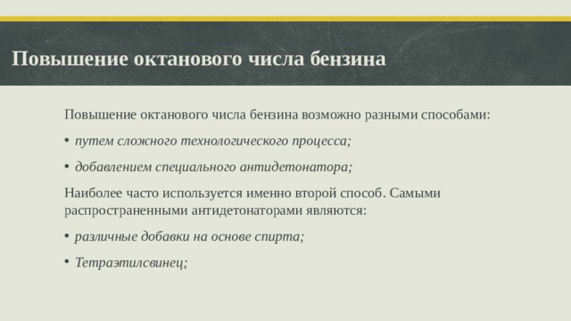 Повышение октанового числа бензина Повышение октанового числа бензина возможно разными способами: путем сложного технологического процесса; добавлением специального антидетонатора; Наиболее часто используется именно второй способ. Самыми распространенными антидетонаторами являются: различные добавки на основе спирта; Тетраэтилсвинец;  