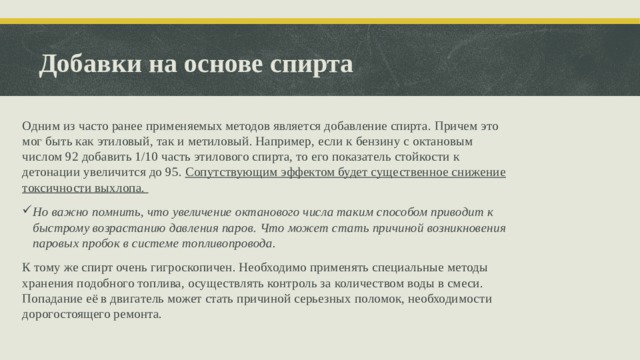 Добавки на основе спирта Одним из часто ранее применяемых методов является добавление спирта. Причем это мог быть как этиловый, так и метиловый. Например, если к бензину с октановым числом 92 добавить 1/10 часть этилового спирта, то его показатель стойкости к детонации увеличится до 95. Сопутствующим эффектом будет существенное снижение токсичности выхлопа. Но важно помнить, что увеличение октанового числа таким способом приводит к быстрому возрастанию давления паров. Что может стать причиной возникновения паровых пробок в системе топливопровода. К тому же спирт очень гигроскопичен. Необходимо применять специальные методы хранения подобного топлива, осуществлять контроль за количеством воды в смеси. Попадание её в двигатель может стать причиной серьезных поломок, необходимости дорогостоящего ремонта.  
