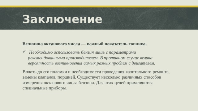 Заключение Величина октанового числа — важный показатель топлива.  Необходимо использовать бензин лишь с параметрами рекомендованными производителем. В противном случае велика вероятность возникновения самых разных проблем с двигателем. Вплоть до его поломки и необходимости проведения капитального ремонта, замены клапанов, поршней. Существует несколько различных способов измерения октанового числа бензина. Для этих целей применяются специальные приборы.  