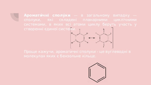 Аромати́чні сполу́ки — в загальному випадку — сполуки, які складені планарними циклічними системами, в яких всі атоми циклу беруть участь у створенні єдиної системи. Проще кажучи, ароматичні сполуки - це вуглеводні в молекулах яких є бензольне кільце. 