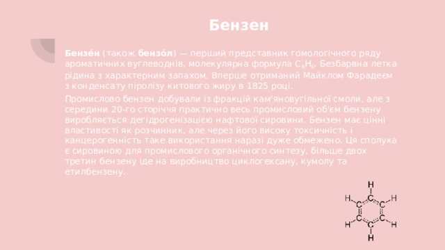 Бензен Бензе́н (також бензо́л ) — перший представник гомологічного ряду ароматичних вуглеводнів, молекулярна формула C 6 H 6 . Безбарвна летка рідина з характерним запахом. Вперше отриманий Майклом Фарадеєм з конденсату піролізу китового жиру в 1825 році. Промислово бензен добували із фракцій кам'яновугільної смоли, але з середини 20-го сторіччя практично весь промисловий об'єм бензену виробляється дегідрогенізацією нафтової сировини. Бензен має цінні властивості як розчинник, але через його високу токсичність і канцерогенність таке використання наразі дуже обмежено. Ця сполука є сировиною для промислового органічного синтезу, більше двох третин бензену іде на виробництво циклогексану, кумолу та етилбензену. 