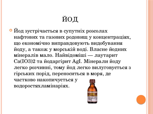 ЙОД Йод зустрічається в супутніх розсолах нафтових та газових родовищ у концентраціях, що економічно виправдовують видобування йоду, а також у морській воді. Власне йодних мінералів мало. Найвідоміші — лаутарит Са(ІО3)2 та йодаргірит AgI. Мінерали йоду легко розчинні, тому йод легко вилуговується з гірських порід, переноситься в моря, де частково накопичується у водоростяхламінаріях. 