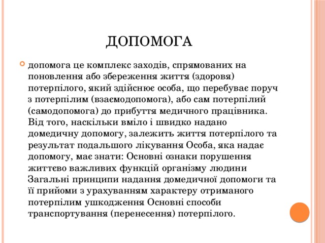 допомога допомога це комплекс заходів, спрямованих на поновлення або збереження життя (здоровя) потерпілого, який здійснює особа, що перебуває поруч з потерпілим (взаємодопомога), або сам потерпілий (самодопомога) до прибуття медичного працівника. Від того, наскільки вміло і швидко надано домедичну допомогу, залежить життя потерпілого та результат подальшого лікування Особа, яка надає допомогу, має знати: Основні ознаки порушення життєво важливих функцій організму людини Загальні принципи надання домедичної допомоги та її прийоми з урахуванням характеру отриманого потерпілим ушкодження Основні способи транспортування (перенесення) потерпілого. 