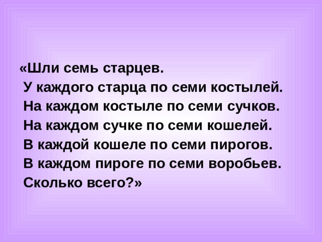 «Шли семь старцев.  У каждого старца по семи костылей.  На каждом костыле по семи сучков.  На каждом сучке по семи кошелей.  В каждой кошеле по семи пирогов.  В каждом пироге по семи воробьев.  Сколько всего?»  