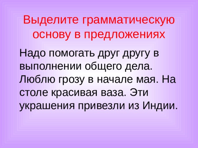 Выделите грамматическую основу в предложениях  Надо помогать друг другу в выполнении общего дела. Люблю грозу в начале мая. На столе красивая ваза. Эти украшения привезли из Индии. 