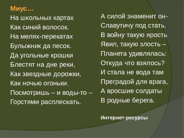 Миус… На школьных картах Как синий волосок. На мелях-перекатах Булыжник да песок. Да угольные крошки Блестят на дне реки, Как звездные дорожки, Как ночью огоньки. Посмотришь – и воды-то – Горстями расплескать. А силой знаменит он- Славутичу под стать. В войну такую ярость Явил, такую злость – Планета удивлялась: Откуда что взялось? И стала не вода там Преградой для врага, А вросшие солдаты В родные берега. Интернет-ресурсы 