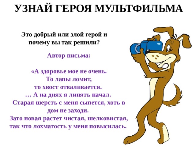 УЗНАЙ ГЕРОЯ МУЛЬТФИЛЬМА Это добрый или злой герой и почему вы так решили? Автор письма:  «А здоровье мое не очень.  То лапы ломит, то хвост отваливается.  … А на днях я линять начал. Старая шерсть с меня сыпется, хоть в дом не заходи. Зато новая растет чистая, шелковистая, так что лохматость у меня повысилась.