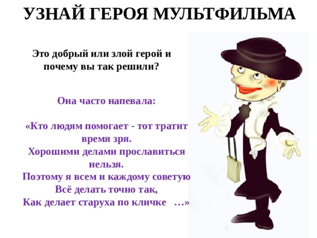 УЗНАЙ ГЕРОЯ МУЛЬТФИЛЬМА Это добрый или злой герой и почему вы так решили? Она часто напевала:  «Кто людям помогает - тот тратит время зря.  Хорошими делами прославиться нельзя.  Поэтому я всем и каждому советую  Всё делать точно так,  Как делает старуха по кличке …»