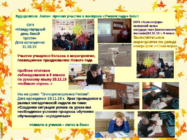  Худорожков Антон принял участие в конкурсе «Ученик года» I этап ОКЧ «Конституция- основной закон государства» (изготовление коллажа)12.12.19 г. 9 класс Заключительное мероприятие по декаде географии :«Своя игра» ОКЧ «Международный день белой трости» Дата проведения: 15.10.19 Участие учащихся 9класса в мероприятии, посвященное празднованию Нового года пробное итоговое собеседовании в 9 классе по русскому языку 28.11.19 «поймали стресс..» Мы на уроке: 