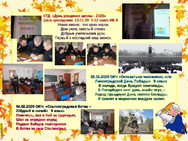 КТД «День рождения школы - 2020» Дата проведения: 13.01.20 9-12 класс ИК-8 Наша школа - это храм науки,  Дом уюта, светлый огонек.  Добрые учительские руки,  Первый и последний наш звонок. 28.01.2020 ОКЧ «Оставаться человеком, или Ленинградский День Победы» 9 класс В холода, когда бушуют снегопады,   В Петербурге этот день особо чтут, –   Город празднует День снятия блокады,   И гремит в морозном воздухе салют.     04.02.2020 ОКЧ: «Сталинградская битва – 200дней и ночей» 9 класс Помнишь, как в бой за Царицын,  Шел за отрядом отряд  Подвиг бойцов повторился  В битве за наш Сталинград.  