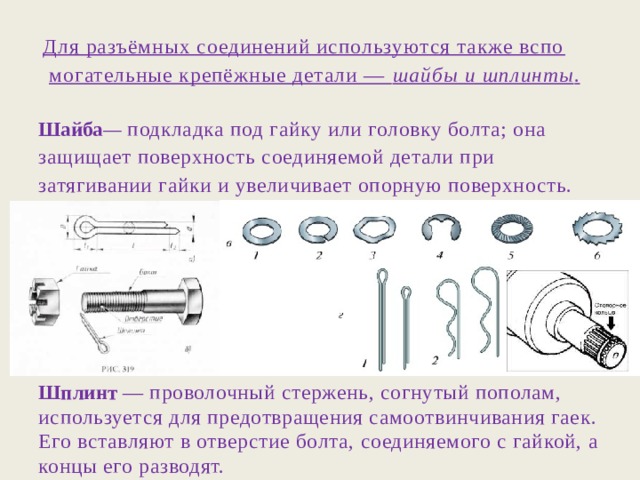 Для разъёмных соединений используются также вспо­могательные крепёжные детали — шайбы и шплинты . Шайба — подкладка под гайку или головку болта; она защищает поверхность соединяемой детали при затягивании гайки и увеличивает опорную поверхность.       Шплинт — проволочный стержень, согнутый пополам, используется для предотвращения самоотвинчивания гаек. Его вставляют в отверстие болта, соединяемого с гайкой, а концы его разводят. 