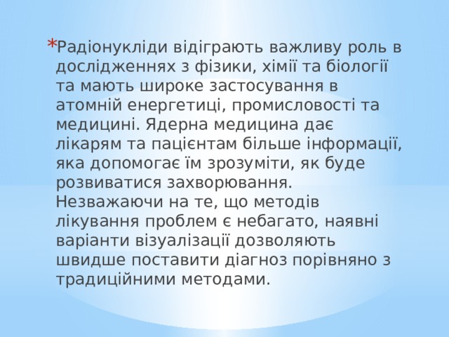 Радіонукліди відіграють важливу роль в дослідженнях з фізики, хімії та біології та мають широке застосування в атомній енергетиці, промисловості та медицині. Ядерна медицина дає лікарям та пацієнтам більше інформації, яка допомогає їм зрозуміти, як буде розвиватися захворювання. Незважаючи на те, що методів лікування проблем є небагато, наявні варіанти візуалізації дозволяють швидше поставити діагноз порівняно з традиційними методами. 