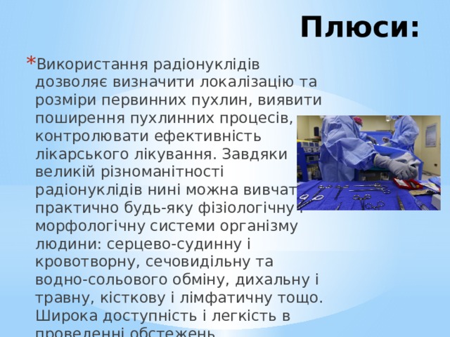 Плюси: Використання радіонуклідів дозволяє визначити локалізацію та розміри первинних пухлин, виявити поширення пухлинних процесів, контролювати ефективність лікарського лікування. Завдяки великій різноманітності радіонуклідів нині можна вивчати практично будь-яку фізіологічну і морфологічну системи організму людини: серцево-судинну і кровотворну, сечовидільну та водно-сольового обміну, дихальну і травну, кісткову і лімфатичну тощо. Широка доступність і легкість в проведенні обстежень. 