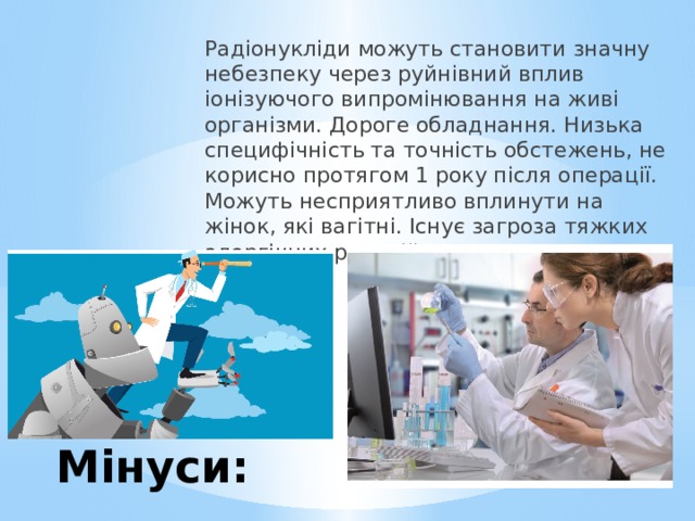 Радіонукліди можуть становити значну небезпеку через руйнівний вплив іонізуючого випромінювання на живі організми. Дороге обладнання. Низька специфічність та точність обстежень, не корисно протягом 1 року після операції. Можуть несприятливо вплинути на жінок, які вагітні. Існує загроза тяжких алергічних реакцій. Мінуси: 