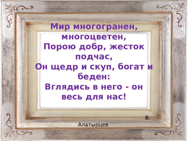 Мир многогранен, многоцветен,  Порою добр, жесток подчас,  Он щедр и скуп, богат и беден:  Вглядись в него - он весь для нас!   В. Алатырцев