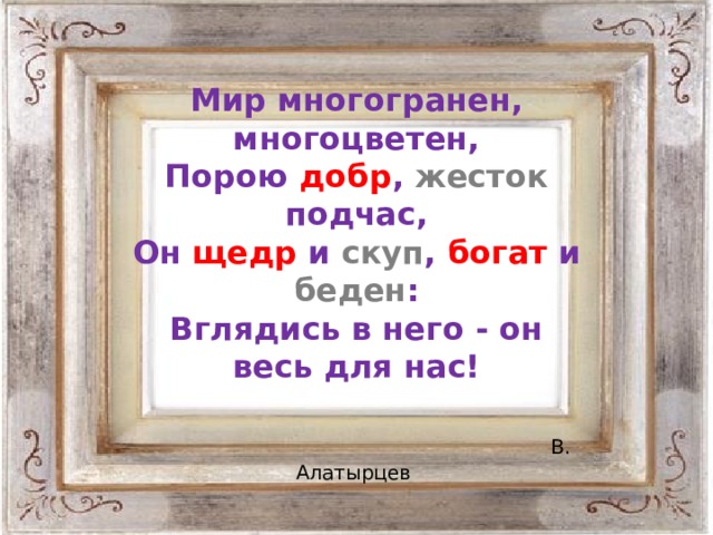 Мир многогранен, многоцветен,  Порою добр , жесток подчас,  Он щедр и скуп , богат и беден :  Вглядись в него - он весь для нас!   В. Алатырцев