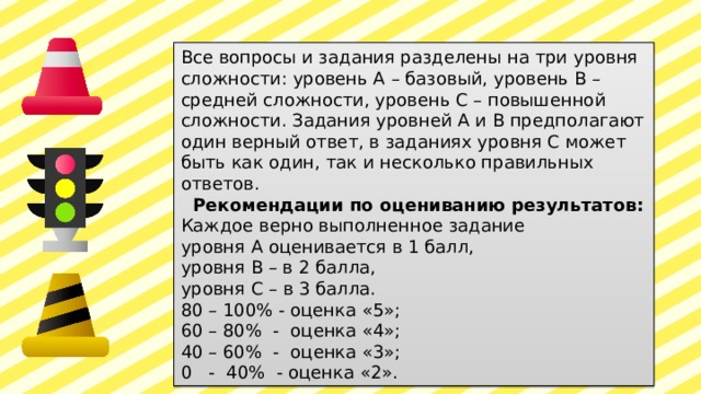 Все вопросы и задания разделены на три уровня сложности: уровень А – базовый, уровень В – средней сложности, уровень С – повышенной сложности. Задания уровней А и В предполагают один верный ответ, в заданиях уровня С может быть как один, так и несколько правильных ответов.  Рекомендации по оцениванию результатов: Каждое верно выполненное задание уровня А оценивается в 1 балл, уровня В – в 2 балла, уровня С – в 3 балла. 80 – 100% - оценка «5»; 60 – 80% - оценка «4»; 40 – 60% - оценка «3»; 0 - 40% - оценка «2». 