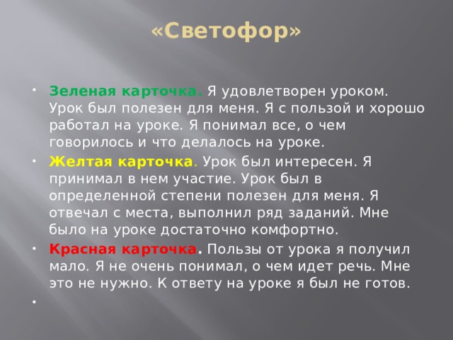 «Светофор»   Зеленая карточка.  Я удовлетворен уроком. Урок был полезен для меня. Я с пользой и хорошо работал на уроке. Я понимал все, о чем говорилось и что делалось на уроке. Желтая карточка . Урок был интересен. Я принимал в нем участие. Урок был в определенной степени полезен для меня. Я отвечал с места, выполнил ряд заданий. Мне было на уроке достаточно комфортно. Красная карточка . Пользы от урока я получил мало. Я не очень понимал, о чем идет речь. Мне это не нужно. К ответу на уроке я был не готов.   