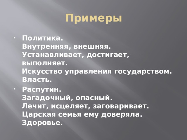 Примеры Политика.  Внутренняя, внешняя.  Устанавливает, достигает, выполняет.  Искусство управления государством.  Власть. Распутин.  Загадочный, опасный.  Лечит, исцеляет, заговаривает.  Царская семья ему доверяла.  Здоровье. 