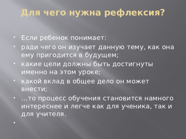 Для чего нужна рефлексия?   Если ребенок понимает: ради чего он изучает данную тему, как она ему пригодится в будущем; какие цели должны быть достигнуты именно на этом уроке; какой вклад в общее дело он может внести; … то процесс обучения становится намного интереснее и легче как для ученика, так и для учителя.   