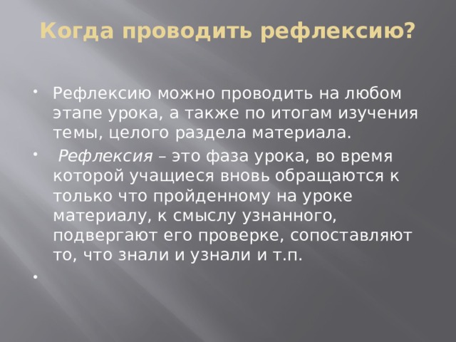 Когда проводить рефлексию?   Рефлексию можно проводить на любом этапе урока, а также по итогам изучения темы, целого раздела материала.  Рефлексия – это фаза урока, во время которой учащиеся вновь обращаются к только что пройденному на уроке материалу, к смыслу узнанного, подвергают его проверке, сопоставляют то, что знали и узнали и т.п.   