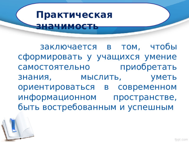 Практическая значимость  заключается в том, чтобы сформировать у учащихся умение самостоятельно приобретать знания, мыслить, уметь ориентироваться в современном информационном пространстве, быть востребованным и успешным 