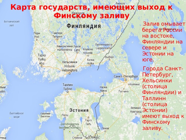 Карта государств, имеющих выход к Финскому заливу  Залив омывает берега России на востоке, Финляндии на севере и Эстонии на юге.   Города Санкт-Петербург, Хельсинки (столица Финляндии) и Таллинн (столица Эстонии) имеют выход к Финскому заливу.  