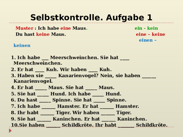 Selbstkontrolle. Aufgabe 1  Muster   : Ich habe   eine   Maus . ein - kein  Du hast   keine   Maus. eine – keine  einen – keinen 1. Ich habe ___ Meerschweinchen. Sie hat ____ Meerschweinchen. 2. Er hat ____ Kuh. Wir haben ____ Kuh. 3. Haben sie _____ Kanarienvogel? Nein, sie haben ______ Kanarienvogel. 4. Er hat _____ Maus. Sie hat _____ Maus. 5. Sie hat _____ Hund. Ich habe _____ Hund. 6. Du hast _____ Spinne. Sie hat _____ Spinne. 7. Ich habe ______ Hamster. Er hat ______ Hamster. 8. Ihr habt ______ Tiger. Wir haben ______ Tiger. 9. Sie hat ______ Kaninchen. Er hat ______ Kaninchen. 10.Sie haben ______ Schildkröte. Ihr habt _______ Schildkröte. 